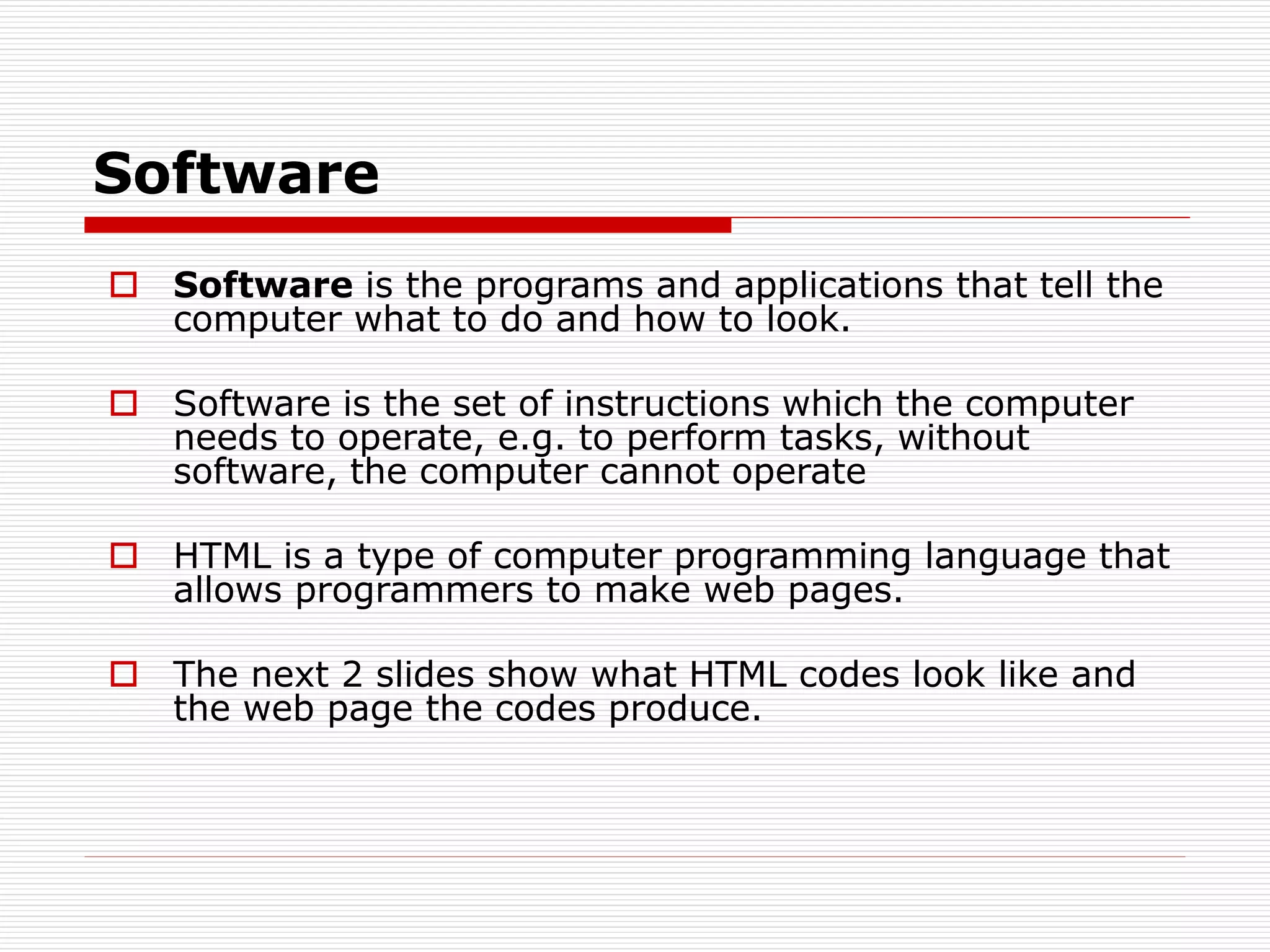Software
 Software is the programs and applications that tell the
computer what to do and how to look.
 Software is the set of instructions which the computer
needs to operate, e.g. to perform tasks, without
software, the computer cannot operate
 HTML is a type of computer programming language that
allows programmers to make web pages.
 The next 2 slides show what HTML codes look like and
the web page the codes produce.
 