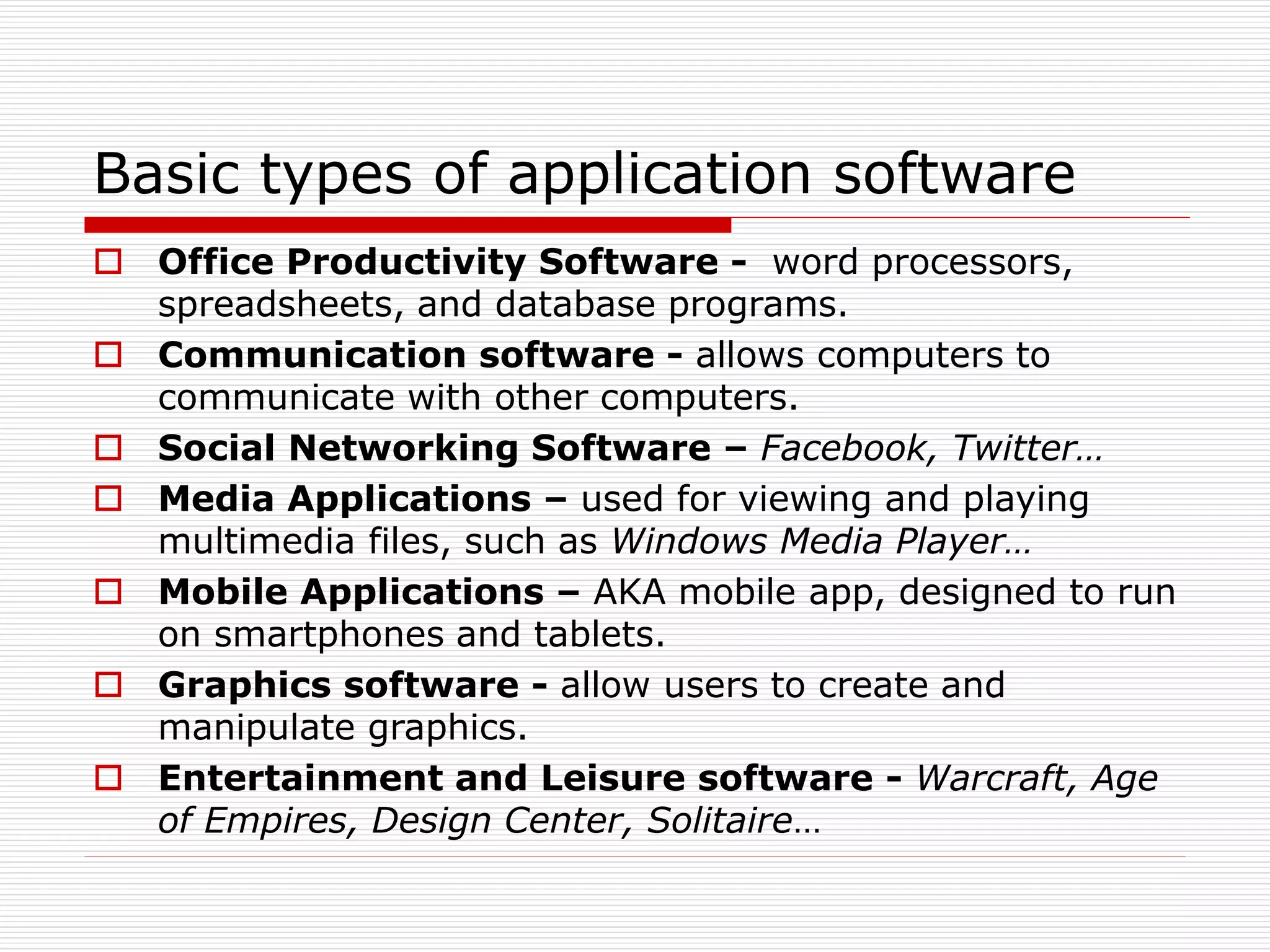 Basic types of application software
 Office Productivity Software - word processors,
spreadsheets, and database programs.
 Communication software - allows computers to
communicate with other computers.
 Social Networking Software – Facebook, Twitter…
 Media Applications – used for viewing and playing
multimedia files, such as Windows Media Player…
 Mobile Applications – AKA mobile app, designed to run
on smartphones and tablets.
 Graphics software - allow users to create and
manipulate graphics.
 Entertainment and Leisure software - Warcraft, Age
of Empires, Design Center, Solitaire…
 