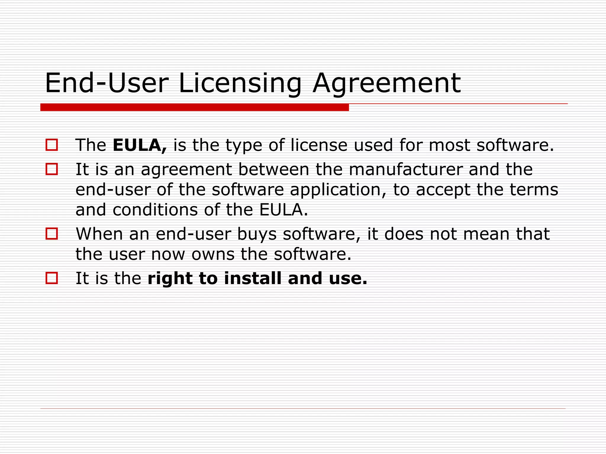 End-User Licensing Agreement
 The EULA, is the type of license used for most software.
 It is an agreement between the manufacturer and the
end-user of the software application, to accept the terms
and conditions of the EULA.
 When an end-user buys software, it does not mean that
the user now owns the software.
 It is the right to install and use.
 