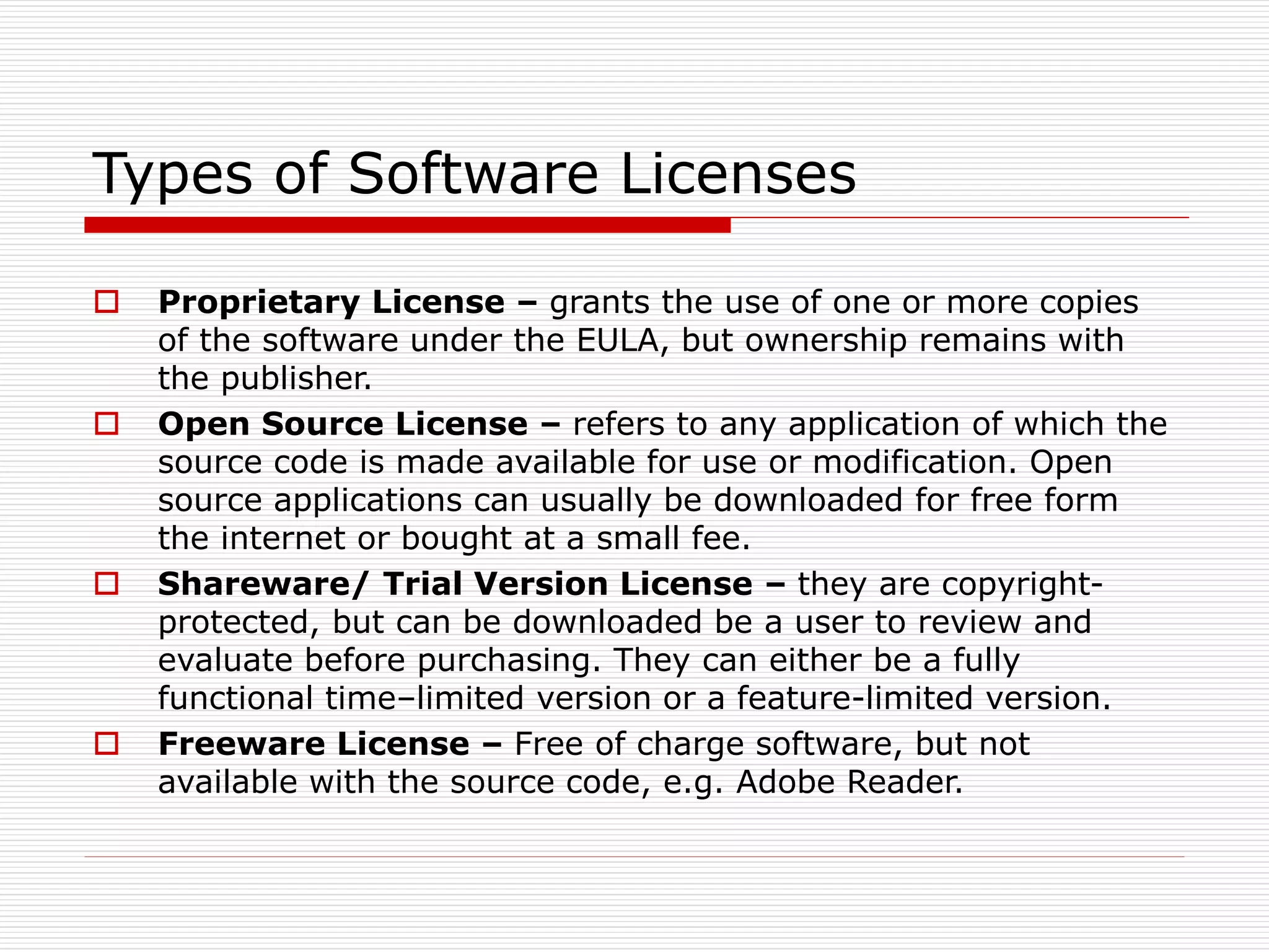 Types of Software Licenses
 Proprietary License – grants the use of one or more copies
of the software under the EULA, but ownership remains with
the publisher.
 Open Source License – refers to any application of which the
source code is made available for use or modification. Open
source applications can usually be downloaded for free form
the internet or bought at a small fee.
 Shareware/ Trial Version License – they are copyright-
protected, but can be downloaded be a user to review and
evaluate before purchasing. They can either be a fully
functional time–limited version or a feature-limited version.
 Freeware License – Free of charge software, but not
available with the source code, e.g. Adobe Reader.
 