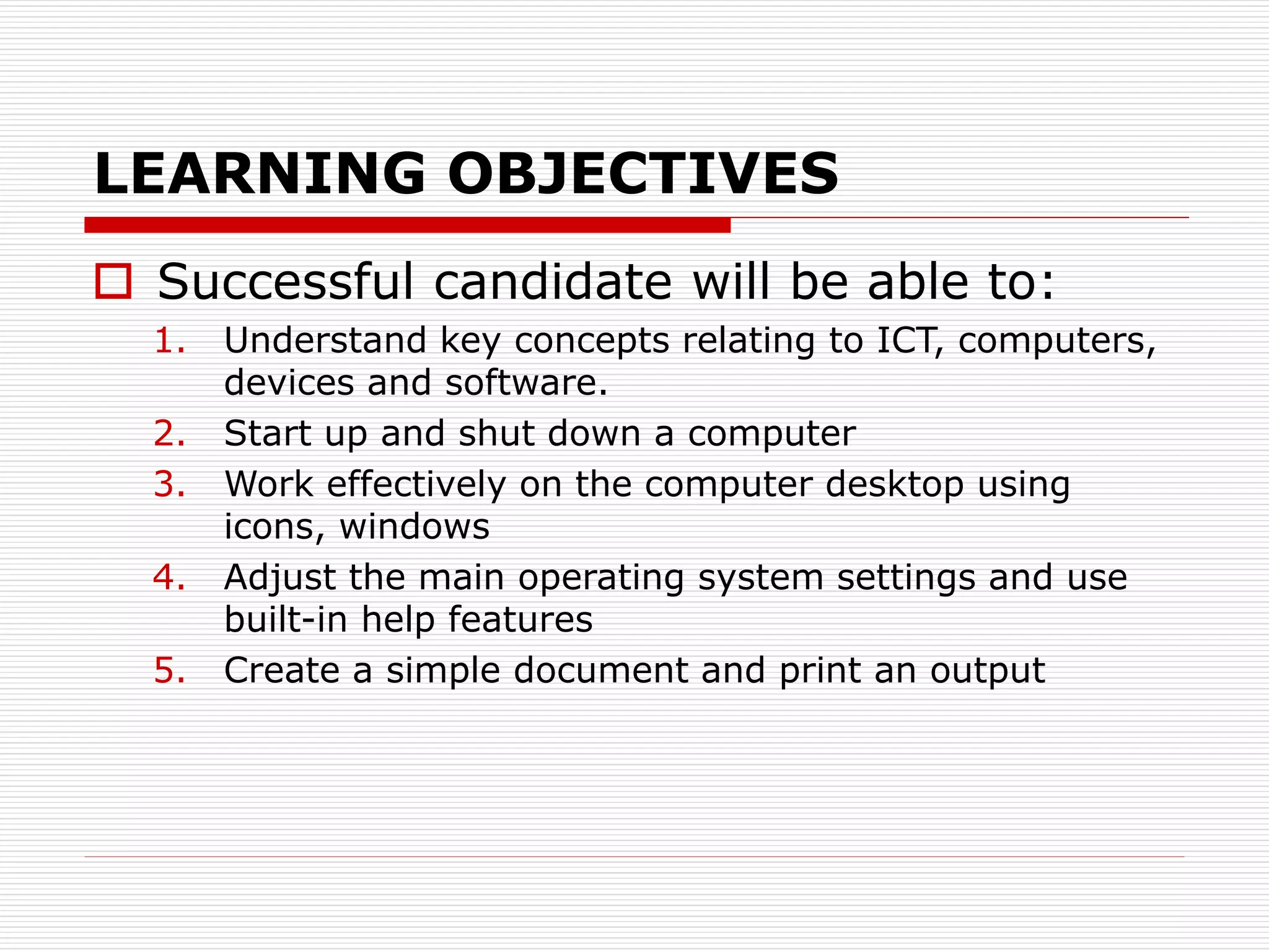 LEARNING OBJECTIVES
 Successful candidate will be able to:
1. Understand key concepts relating to ICT, computers,
devices and software.
2. Start up and shut down a computer
3. Work effectively on the computer desktop using
icons, windows
4. Adjust the main operating system settings and use
built-in help features
5. Create a simple document and print an output
 
