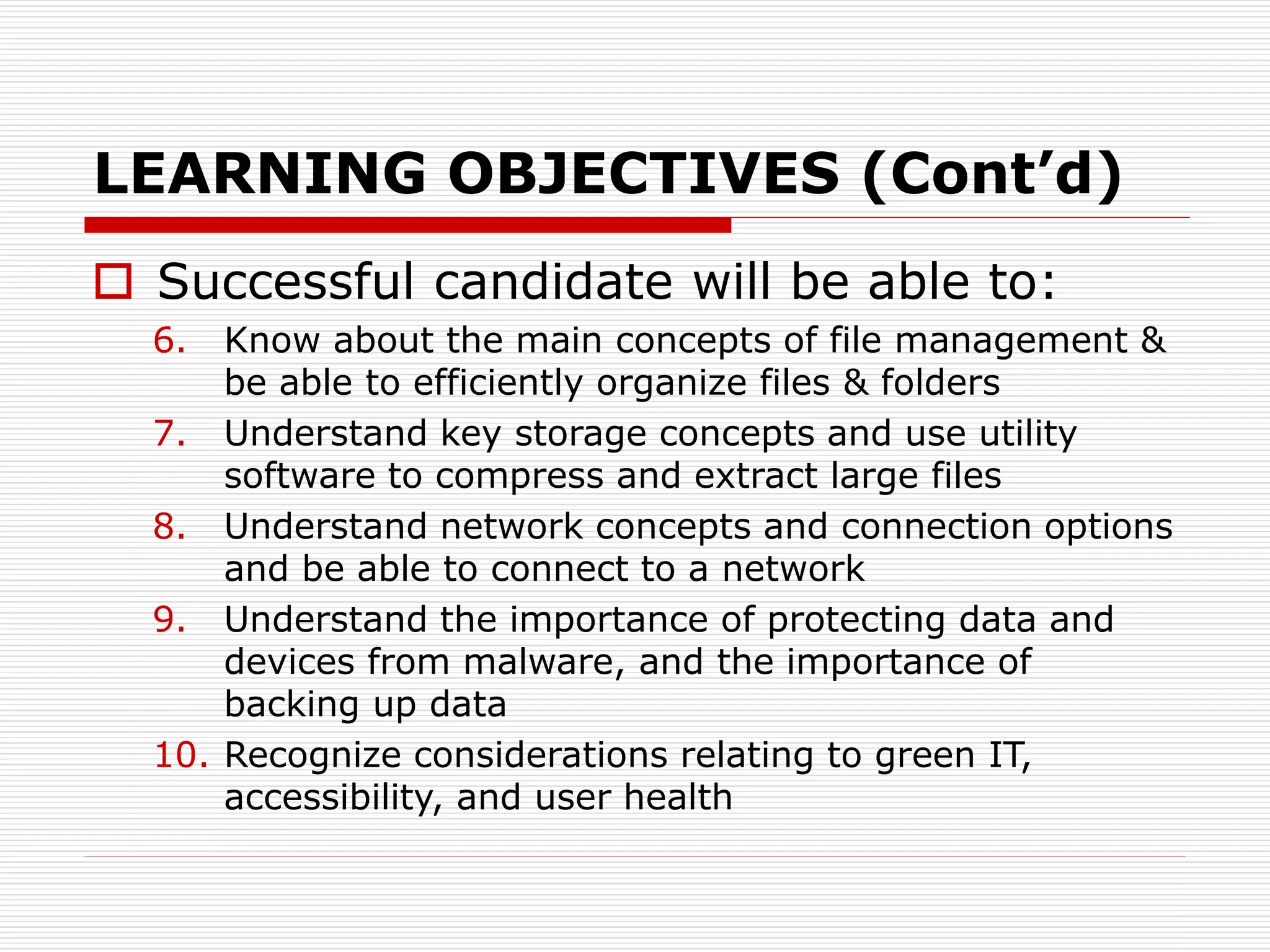 LEARNING OBJECTIVES (Cont’d)
 Successful candidate will be able to:
6. Know about the main concepts of file management &
be able to efficiently organize files & folders
7. Understand key storage concepts and use utility
software to compress and extract large files
8. Understand network concepts and connection options
and be able to connect to a network
9. Understand the importance of protecting data and
devices from malware, and the importance of
backing up data
10. Recognize considerations relating to green IT,
accessibility, and user health
 