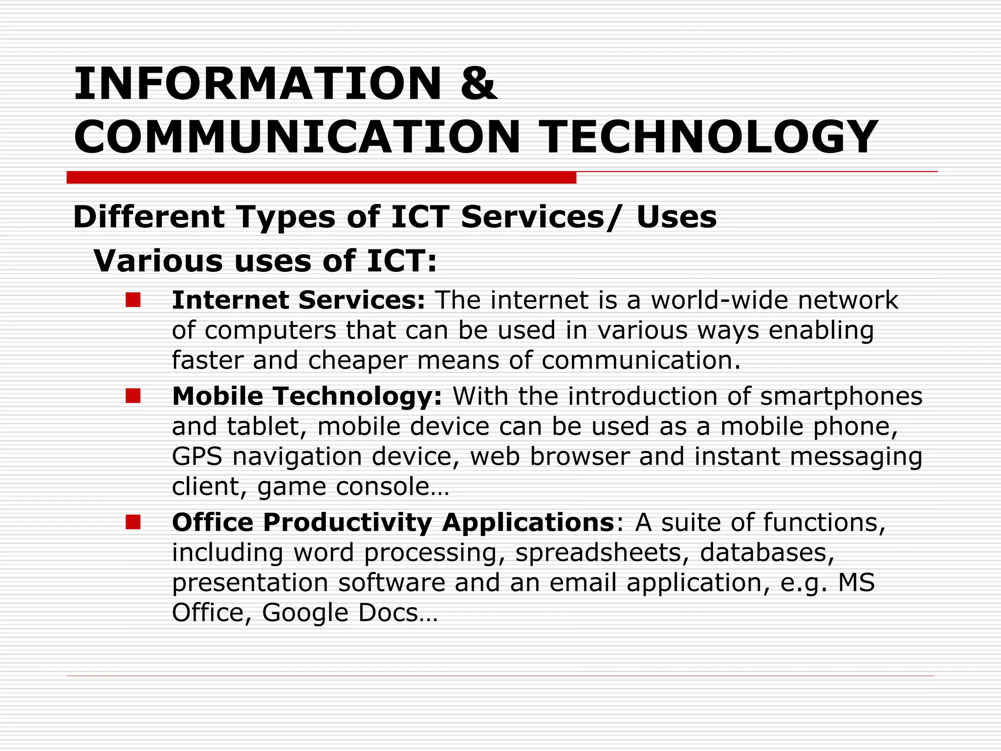 INFORMATION &
COMMUNICATION TECHNOLOGY
Different Types of ICT Services/ Uses
Various uses of ICT:
 Internet Services: The internet is a world-wide network
of computers that can be used in various ways enabling
faster and cheaper means of communication.
 Mobile Technology: With the introduction of smartphones
and tablet, mobile device can be used as a mobile phone,
GPS navigation device, web browser and instant messaging
client, game console…
 Office Productivity Applications: A suite of functions,
including word processing, spreadsheets, databases,
presentation software and an email application, e.g. MS
Office, Google Docs…
 
