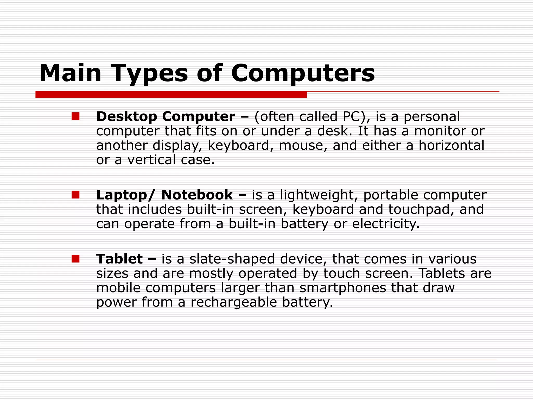 Main Types of Computers
 Desktop Computer – (often called PC), is a personal
computer that fits on or under a desk. It has a monitor or
another display, keyboard, mouse, and either a horizontal
or a vertical case.
 Laptop/ Notebook – is a lightweight, portable computer
that includes built-in screen, keyboard and touchpad, and
can operate from a built-in battery or electricity.
 Tablet – is a slate-shaped device, that comes in various
sizes and are mostly operated by touch screen. Tablets are
mobile computers larger than smartphones that draw
power from a rechargeable battery.
 