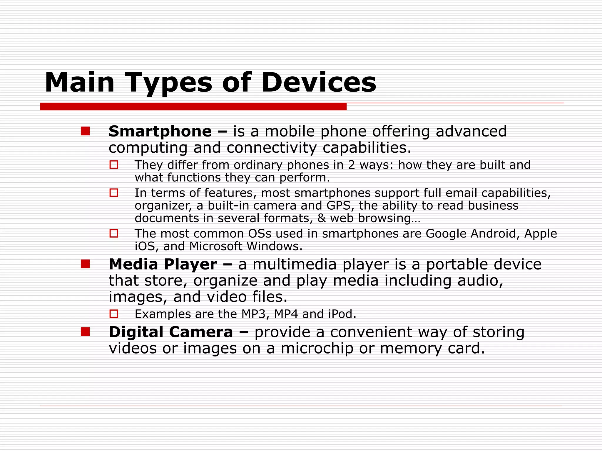 Main Types of Devices
 Smartphone – is a mobile phone offering advanced
computing and connectivity capabilities.
 They differ from ordinary phones in 2 ways: how they are built and
what functions they can perform.
 In terms of features, most smartphones support full email capabilities,
organizer, a built-in camera and GPS, the ability to read business
documents in several formats, & web browsing…
 The most common OSs used in smartphones are Google Android, Apple
iOS, and Microsoft Windows.
 Media Player – a multimedia player is a portable device
that store, organize and play media including audio,
images, and video files.
 Examples are the MP3, MP4 and iPod.
 Digital Camera – provide a convenient way of storing
videos or images on a microchip or memory card.
 