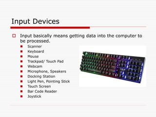 Input Devices
 Input basically means getting data into the computer to
be processed.
 Scanner
 Keyboard
 Mouse
 Trackpad/ Touch Pad
 Webcam
 Microphone, Speakers
 Docking Station
 Light Pen, Pointing Stick
 Touch Screen
 Bar Code Reader
 Joystick
 