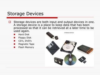 Storage Devices
 Storage devices are both input and output devices in one.
A storage device is a place to keep data that has been
processed so that it can be retrieved at a later time to be
used again.
 Hard Disk
 Floppy Disk
 CD’s, DVD’s
 Magnetic Tape
 Flash Memory
 