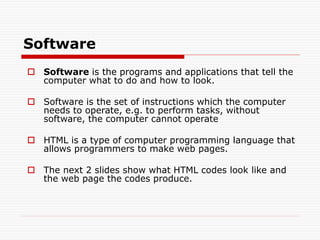 Software
 Software is the programs and applications that tell the
computer what to do and how to look.
 Software is the set of instructions which the computer
needs to operate, e.g. to perform tasks, without
software, the computer cannot operate
 HTML is a type of computer programming language that
allows programmers to make web pages.
 The next 2 slides show what HTML codes look like and
the web page the codes produce.
 