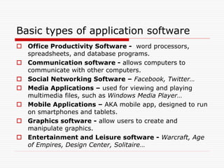 Basic types of application software
 Office Productivity Software - word processors,
spreadsheets, and database programs.
 Communication software - allows computers to
communicate with other computers.
 Social Networking Software – Facebook, Twitter…
 Media Applications – used for viewing and playing
multimedia files, such as Windows Media Player…
 Mobile Applications – AKA mobile app, designed to run
on smartphones and tablets.
 Graphics software - allow users to create and
manipulate graphics.
 Entertainment and Leisure software - Warcraft, Age
of Empires, Design Center, Solitaire…
 