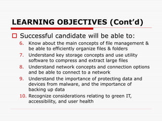 LEARNING OBJECTIVES (Cont’d)
 Successful candidate will be able to:
6. Know about the main concepts of file management &
be able to efficiently organize files & folders
7. Understand key storage concepts and use utility
software to compress and extract large files
8. Understand network concepts and connection options
and be able to connect to a network
9. Understand the importance of protecting data and
devices from malware, and the importance of
backing up data
10. Recognize considerations relating to green IT,
accessibility, and user health
 