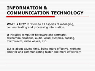 INFORMATION &
COMMUNICATION TECHNOLOGY
What is ICT? It refers to all aspects of managing,
communicating and processing information.
It includes computer hardware and software,
telecommunications, audio-visual systems, cabling,
microwaves, radio waves, etc.
ICT is about saving time, being more effective, working
smarter and communicating faster and more effectively.
 