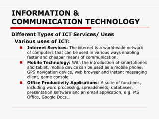 INFORMATION &
COMMUNICATION TECHNOLOGY
Different Types of ICT Services/ Uses
Various uses of ICT:
 Internet Services: The internet is a world-wide network
of computers that can be used in various ways enabling
faster and cheaper means of communication.
 Mobile Technology: With the introduction of smartphones
and tablet, mobile device can be used as a mobile phone,
GPS navigation device, web browser and instant messaging
client, game console…
 Office Productivity Applications: A suite of functions,
including word processing, spreadsheets, databases,
presentation software and an email application, e.g. MS
Office, Google Docs…
 