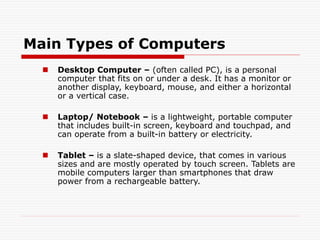 Main Types of Computers
 Desktop Computer – (often called PC), is a personal
computer that fits on or under a desk. It has a monitor or
another display, keyboard, mouse, and either a horizontal
or a vertical case.
 Laptop/ Notebook – is a lightweight, portable computer
that includes built-in screen, keyboard and touchpad, and
can operate from a built-in battery or electricity.
 Tablet – is a slate-shaped device, that comes in various
sizes and are mostly operated by touch screen. Tablets are
mobile computers larger than smartphones that draw
power from a rechargeable battery.
 