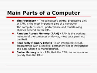 Main Parts of a Computer
 The Processor – The computer’s central processing unit,
or CPU, is the most important part of a computer.
The computer’s speed, performance and multitasking
abilities depend on the CPU.
 Random Access Memory (RAM) - RAM is the working
memory of the computer or device, most data goes into
the RAM
 Read Only Memory (ROM) –is an integrated circuit,
programmed with a specific, permanent set of instructions
and data when it is manufactured.
 Cache Memory – is a RAM that the CPU can access more
quickly than the RAM.
 