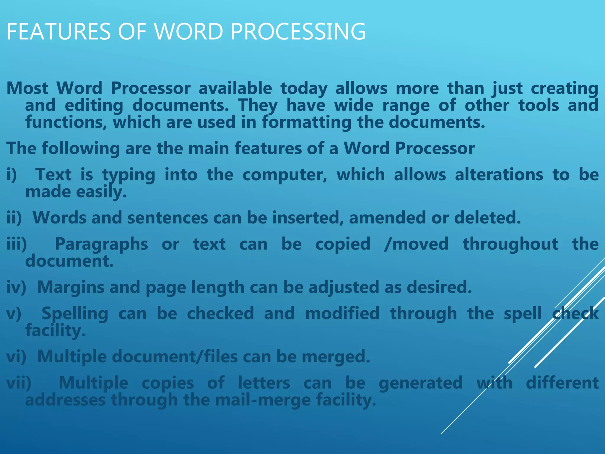 FEATURES OF WORD PROCESSING
Most Word Processor available today allows more than just creating
and editing documents. They have wide range of other tools and
functions, which are used in formatting the documents.
The following are the main features of a Word Processor
i) Text is typing into the computer, which allows alterations to be
made easily.
ii) Words and sentences can be inserted, amended or deleted.
iii) Paragraphs or text can be copied /moved throughout the
document.
iv) Margins and page length can be adjusted as desired.
v) Spelling can be checked and modified through the spell check
facility.
vi) Multiple document/files can be merged.
vii) Multiple copies of letters can be generated with different
addresses through the mail-merge facility.