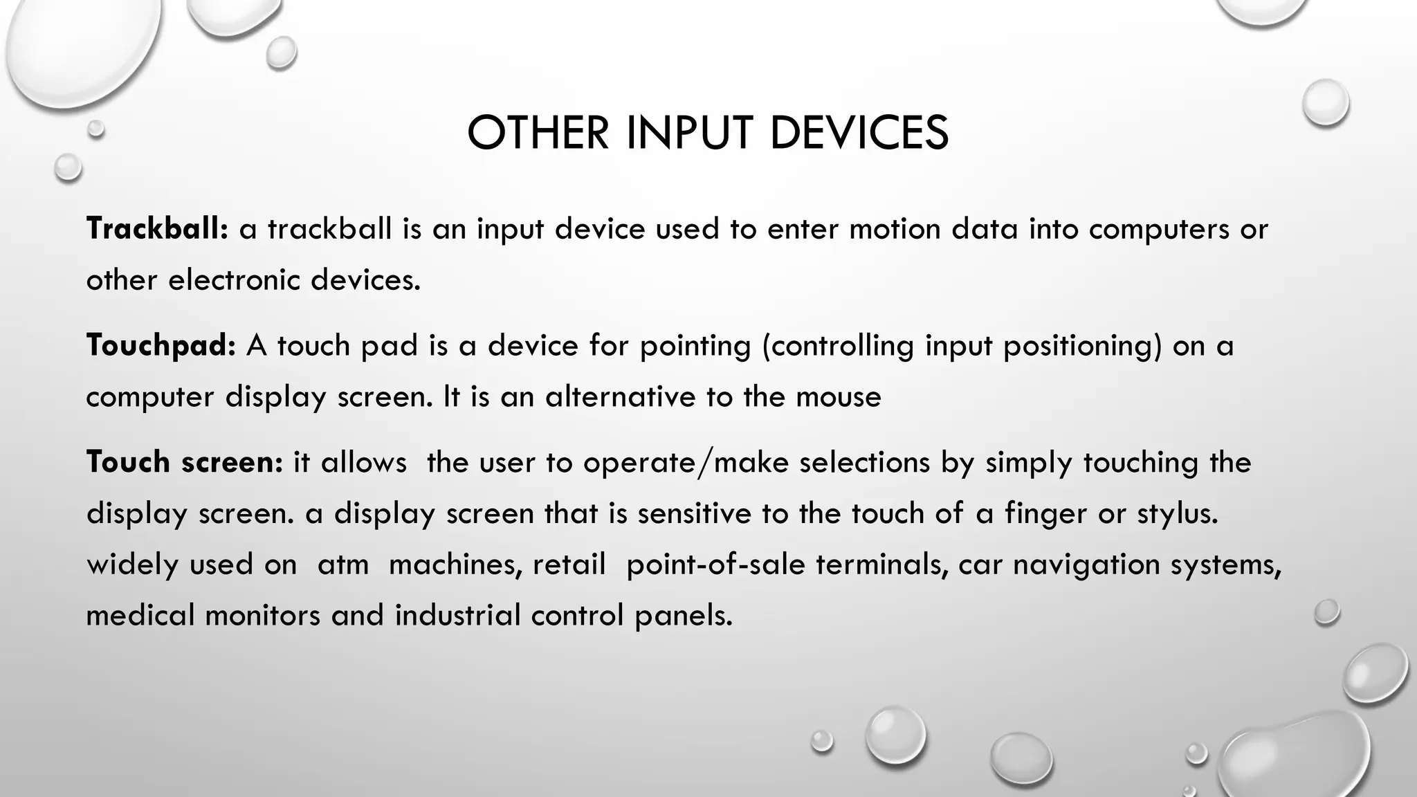 OTHER INPUT DEVICES
Trackball: a trackball is an input device used to enter motion data into computers or
other electronic devices.
Touchpad: A touch pad is a device for pointing (controlling input positioning) on a
computer display screen. It is an alternative to the mouse
Touch screen: it allows the user to operate/make selections by simply touching the
display screen. a display screen that is sensitive to the touch of a finger or stylus.
widely used on atm machines, retail point-of-sale terminals, car navigation systems,
medical monitors and industrial control panels.
 