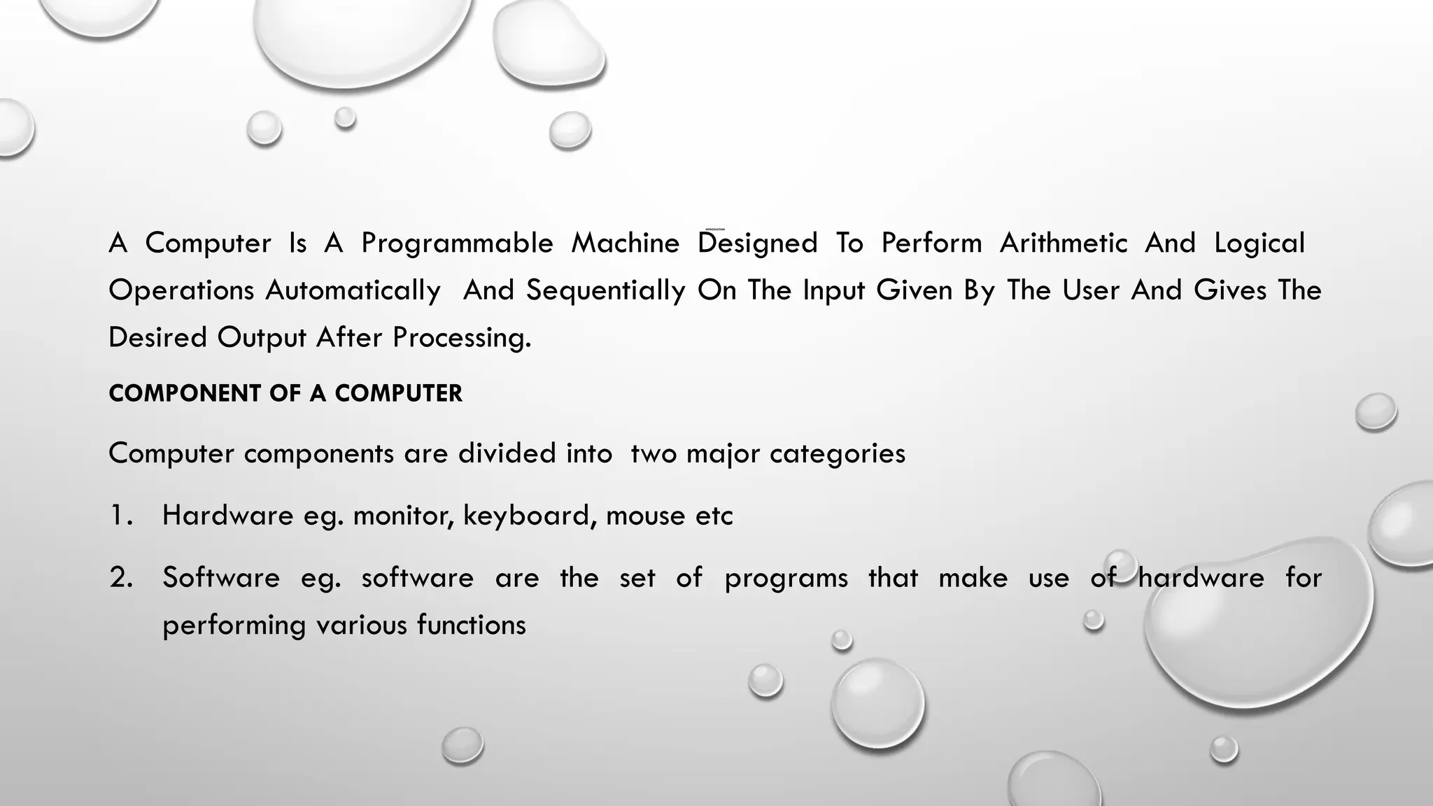 INTRODUCTION
A Computer Is A Programmable Machine Designed To Perform Arithmetic And Logical
Operations Automatically And Sequentially On The Input Given By The User And Gives The
Desired Output After Processing.
COMPONENT OF A COMPUTER
Computer components are divided into two major categories
1. Hardware eg. monitor, keyboard, mouse etc
2. Software eg. software are the set of programs that make use of hardware for
performing various functions
 