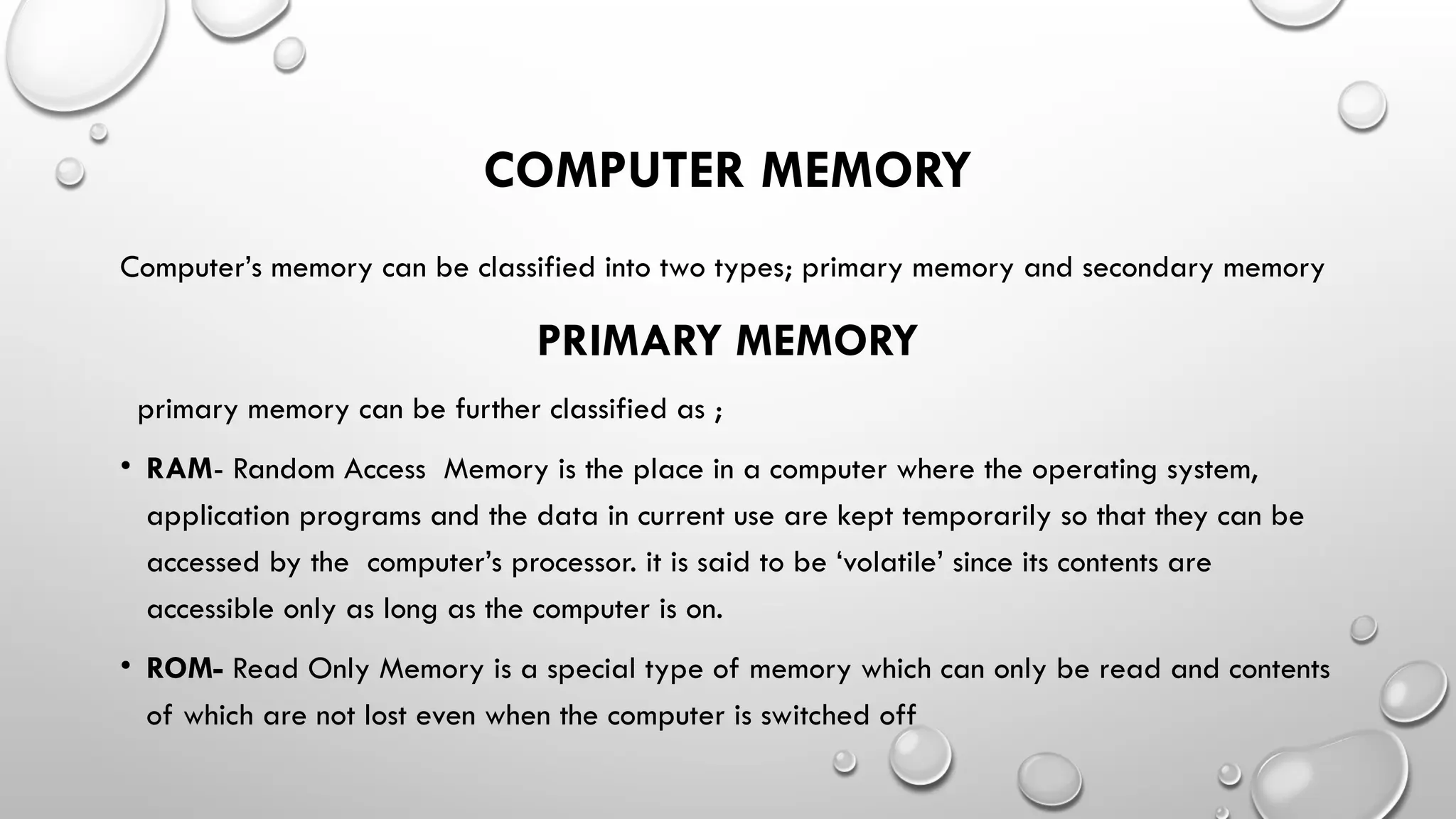 COMPUTER MEMORY
Computer’s memory can be classified into two types; primary memory and secondary memory
PRIMARY MEMORY
primary memory can be further classified as ;
• RAM- Random Access Memory is the place in a computer where the operating system,
application programs and the data in current use are kept temporarily so that they can be
accessed by the computer’s processor. it is said to be ‘volatile’ since its contents are
accessible only as long as the computer is on.
• ROM- Read Only Memory is a special type of memory which can only be read and contents
of which are not lost even when the computer is switched off
 