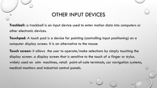 OTHER INPUT DEVICES
Trackball: a trackball is an input device used to enter motion data into computers or
other electronic devices.
Touchpad: A touch pad is a device for pointing (controlling input positioning) on a
computer display screen. It is an alternative to the mouse
Touch screen: it allows the user to operate/make selections by simply touching the
display screen. a display screen that is sensitive to the touch of a finger or stylus.
widely used on atm machines, retail point-of-sale terminals, car navigation systems,
medical monitors and industrial control panels.
 