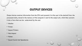 OUTPUT DEVICES
Output device receives information from the CPU and presents it to the user in the desired from. the
processed data, stored in the memory of the computer is sent to the output unit, which then converts
it into a form that can be understood by the user.
• Monitor
• Printer
• Impact Printers
• Non-impact
• Plotter
• Sound Cards And Speaker(s):
 