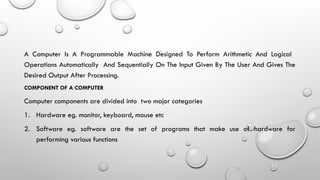 INTRODUCTION
A Computer Is A Programmable Machine Designed To Perform Arithmetic And Logical
Operations Automatically And Sequentially On The Input Given By The User And Gives The
Desired Output After Processing.
COMPONENT OF A COMPUTER
Computer components are divided into two major categories
1. Hardware eg. monitor, keyboard, mouse etc
2. Software eg. software are the set of programs that make use of hardware for
performing various functions
 