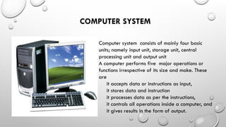 COMPUTER SYSTEM
Computer system consists of mainly four basic
units; namely input unit, storage unit, central
processing unit and output unit
A computer performs five major operations or
functions irrespective of its size and make. These
are
it accepts data or instructions as input,
it stores data and instruction
it processes data as per the instructions,
it controls all operations inside a computer, and
it gives results in the form of output.
 