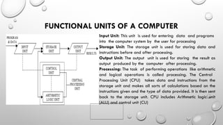 FUNCTIONAL UNITS OF A COMPUTER
Input Unit: This unit is used for entering data and programs
into the computer system by the user for processing
Storage Unit: The storage unit is used for storing data and
instructions before and after processing.
Output Unit: The output unit is used for storing the result as
output produced by the computer after processing.
Processing: The task of performing operations like arithmetic
and logical operations is called processing. The Central
Processing Unit (CPU) takes data and instructions from the
storage unit and makes all sorts of calculations based on the
instructions given and the type of data provided. It is then sent
back to the storage unit. CPU includes Arithmetic logic unit
(ALU) and control unit (CU)
 