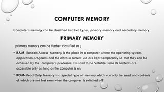 COMPUTER MEMORY
Computer’s memory can be classified into two types; primary memory and secondary memory
PRIMARY MEMORY
primary memory can be further classified as ;
• RAM- Random Access Memory is the place in a computer where the operating system,
application programs and the data in current use are kept temporarily so that they can be
accessed by the computer’s processor. it is said to be ‘volatile’ since its contents are
accessible only as long as the computer is on.
• ROM- Read Only Memory is a special type of memory which can only be read and contents
of which are not lost even when the computer is switched off
 