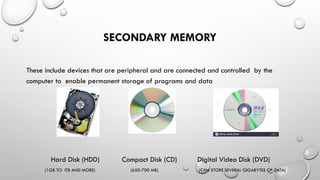SECONDARY MEMORY
These include devices that are peripheral and are connected and controlled by the
computer to enable permanent storage of programs and data
Hard Disk (HDD) Compact Disk (CD) Digital Video Disk (DVD)
(1GB TO ITB AND MORE) (650-700 MB) (CAN STORE SEVERAL GIGABYTES OF DATA)
 
