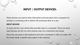 INPUT / OUTPUT DEVICES:
These devices are used to enter information and instructions into a computer for
storage or processing and to deliver the processed data to a user
INPUT DEVICES
An input device is any device that provides input to a computer. There are many
input devices, but the two most common ones are a keyboard and mouse
Every key you press on the keyboard and every movement or click you make with
the mouse sends a specific input signal to the computer.
 