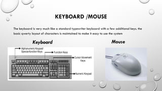 KEYBOARD /MOUSE
The keyboard is very much like a standard typewriter keyboard with a few additional keys. the
basic qwerty layout of characters is maintained to make it easy to use the system
Keyboard Mouse
 