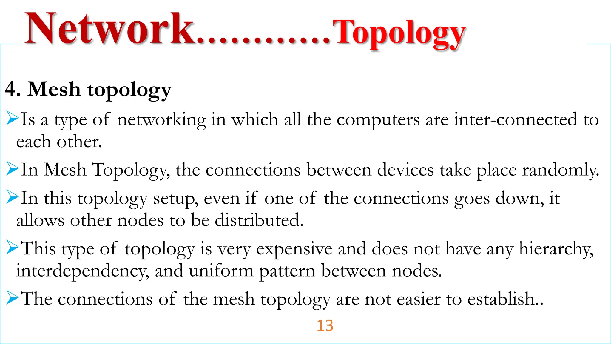 4. Mesh topology
Is a type of networking in which all the computers are inter-connected to
each other.
In Mesh Topology, the connections between devices take place randomly.
In this topology setup, even if one of the connections goes down, it
allows other nodes to be distributed.
This type of topology is very expensive and does not have any hierarchy,
interdependency, and uniform pattern between nodes.
The connections of the mesh topology are not easier to establish..
Network…………Topology
13
 