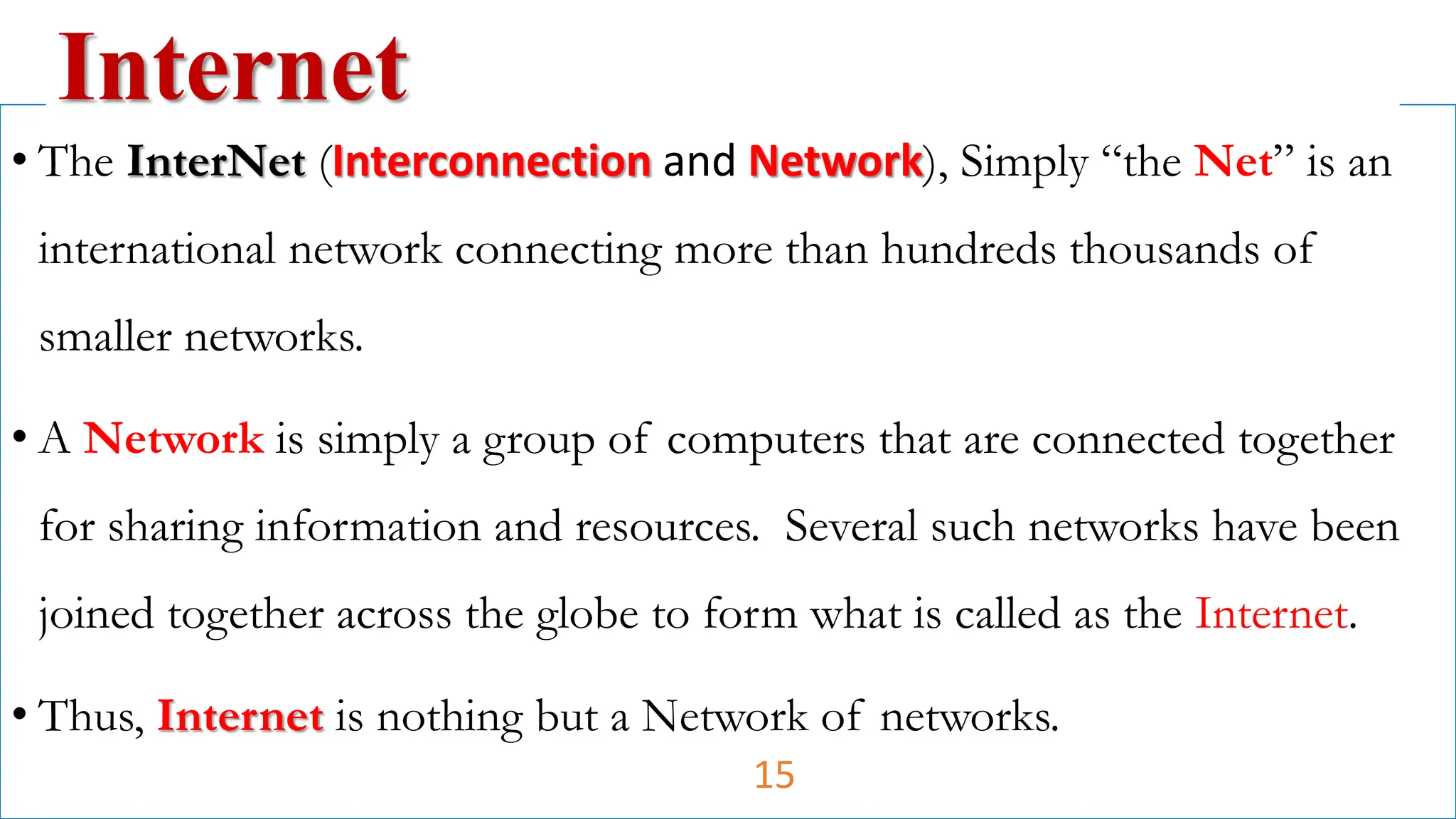 • The InterNet (Interconnection and Network), Simply “the Net” is an
international network connecting more than hundreds thousands of
smaller networks.
• A Network is simply a group of computers that are connected together
for sharing information and resources. Several such networks have been
joined together across the globe to form what is called as the Internet.
• Thus, Internet is nothing but a Network of networks.
Internet
15
 