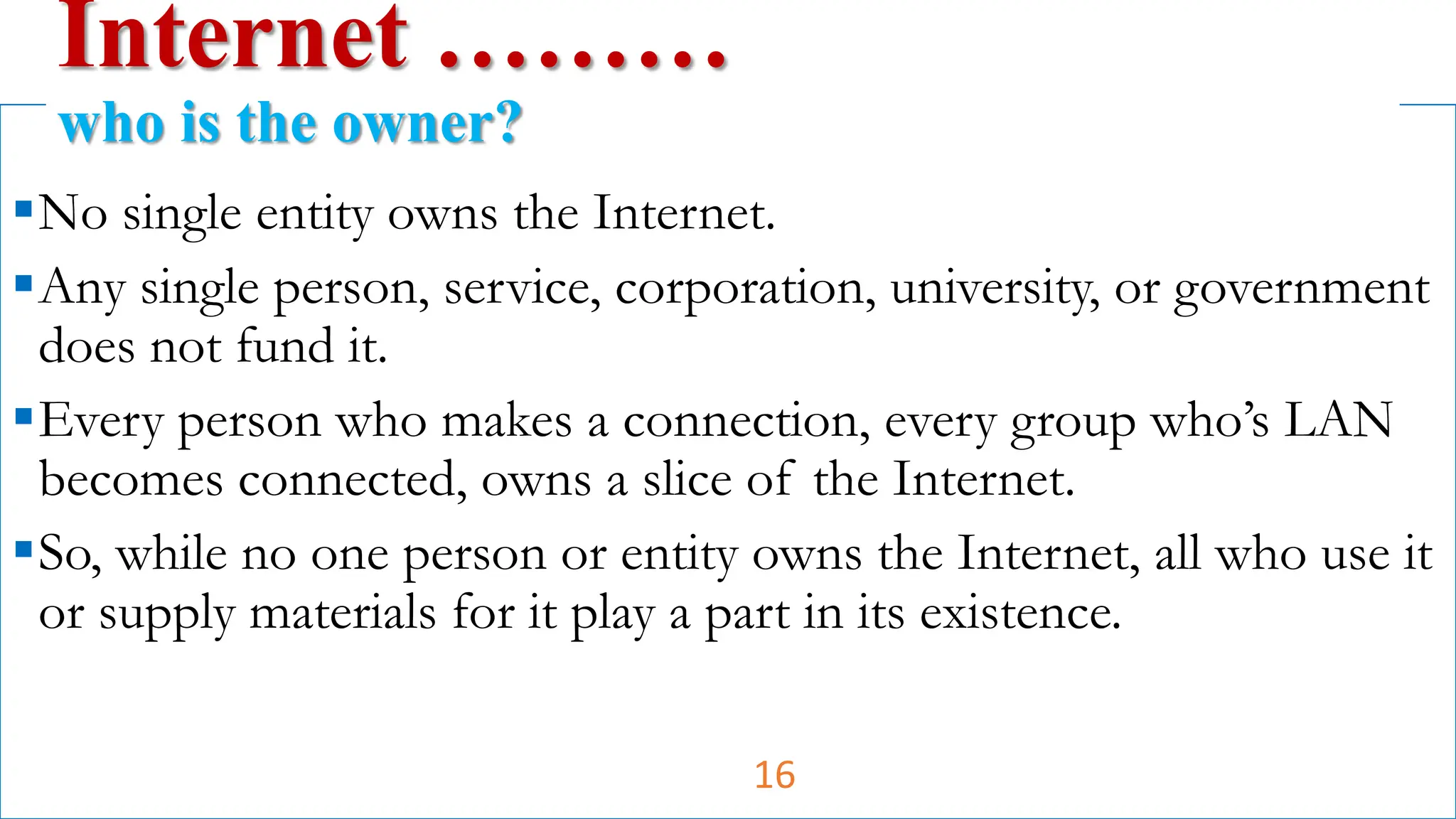 No single entity owns the Internet.
Any single person, service, corporation, university, or government
does not fund it.
Every person who makes a connection, every group who’s LAN
becomes connected, owns a slice of the Internet.
So, while no one person or entity owns the Internet, all who use it
or supply materials for it play a part in its existence.
Internet ………
who is the owner?
16
 
