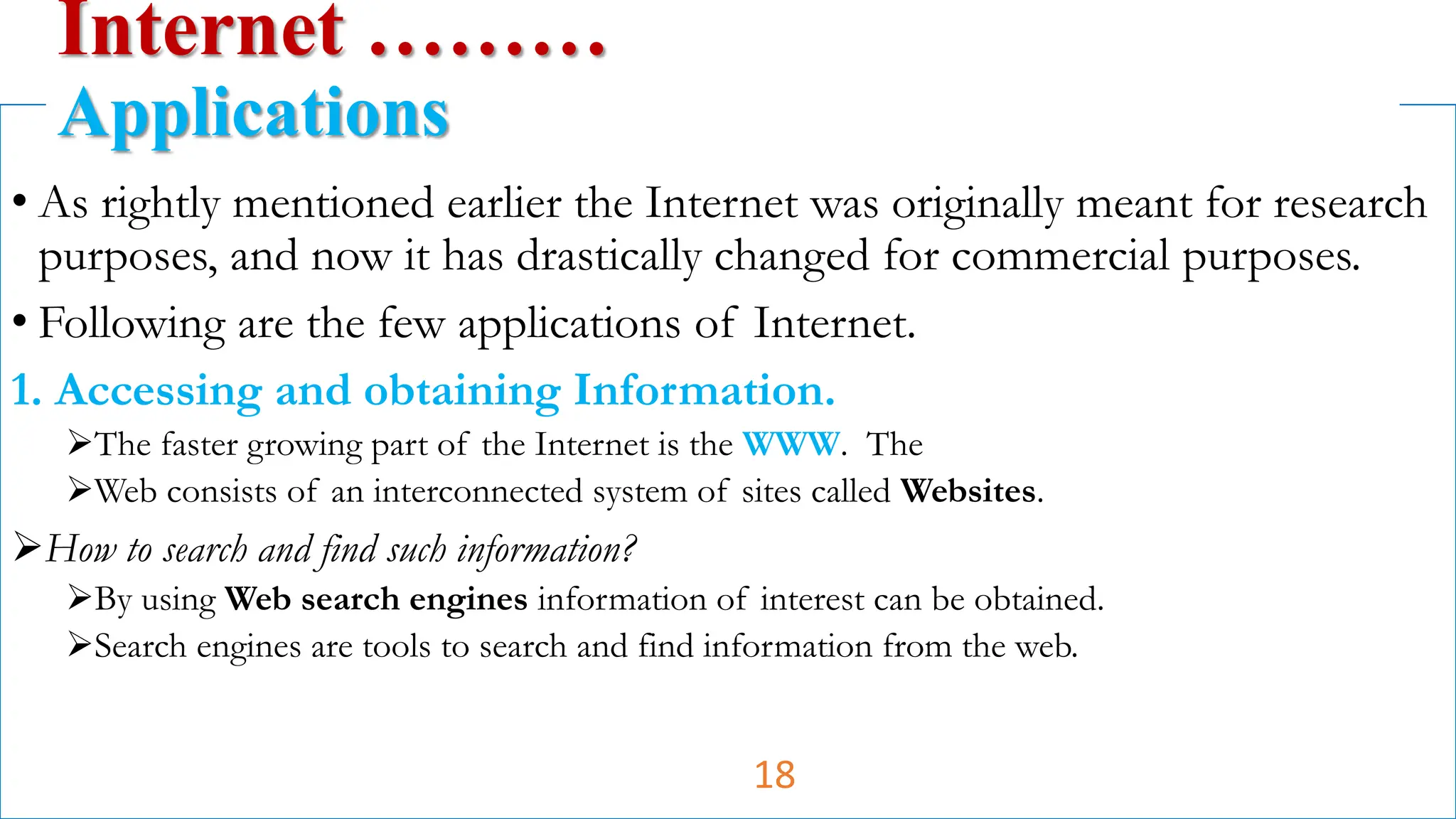 • As rightly mentioned earlier the Internet was originally meant for research
purposes, and now it has drastically changed for commercial purposes.
• Following are the few applications of Internet.
1. Accessing and obtaining Information.
The faster growing part of the Internet is the WWW. The
Web consists of an interconnected system of sites called Websites.
How to search and find such information?
By using Web search engines information of interest can be obtained.
Search engines are tools to search and find information from the web.
Internet ………
Applications
18
 