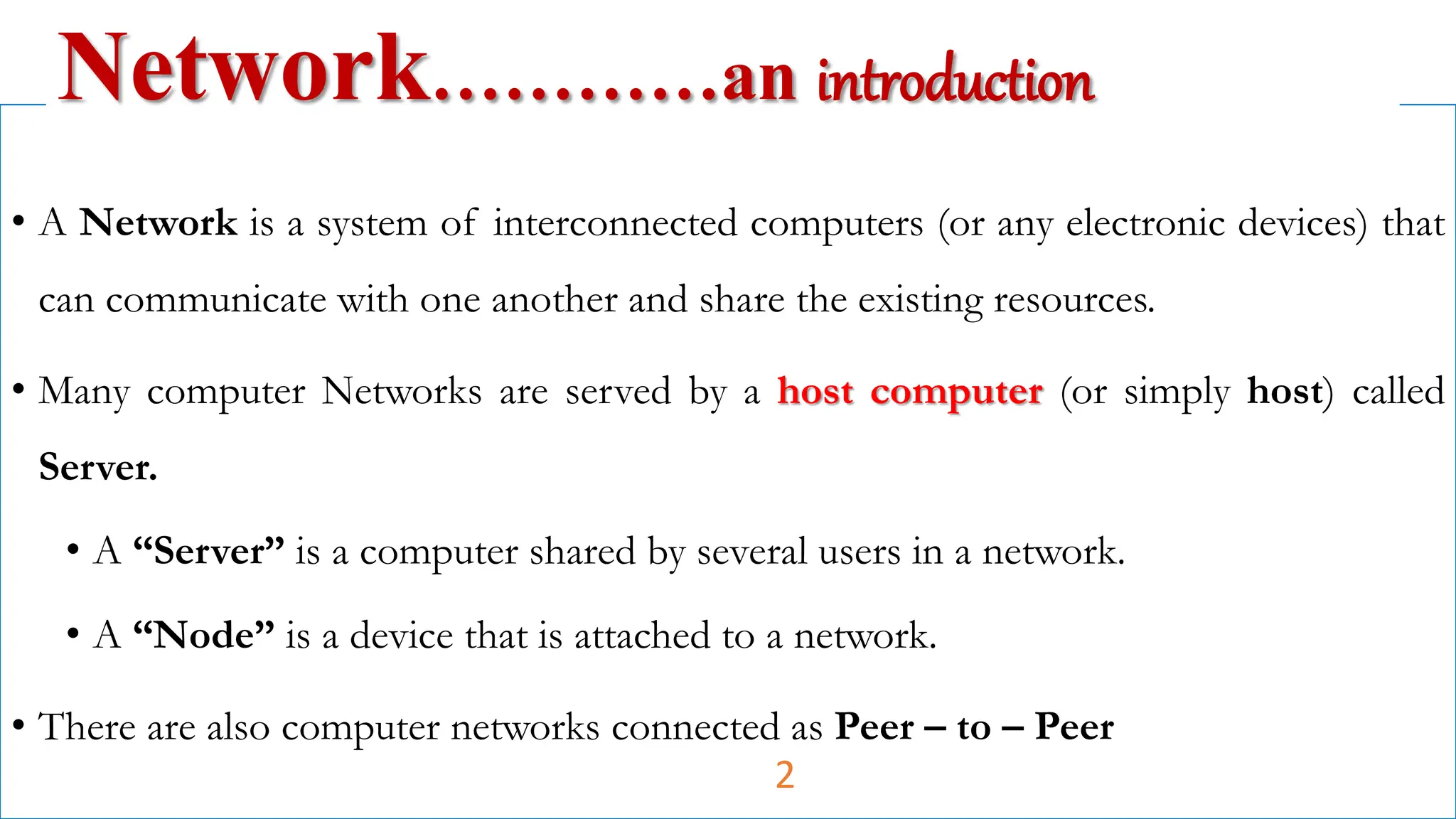 • A Network is a system of interconnected computers (or any electronic devices) that
can communicate with one another and share the existing resources.
• Many computer Networks are served by a host computer (or simply host) called
Server.
• A “Server” is a computer shared by several users in a network.
• A “Node” is a device that is attached to a network.
• There are also computer networks connected as Peer – to – Peer
Network…………an introduction
2
 
