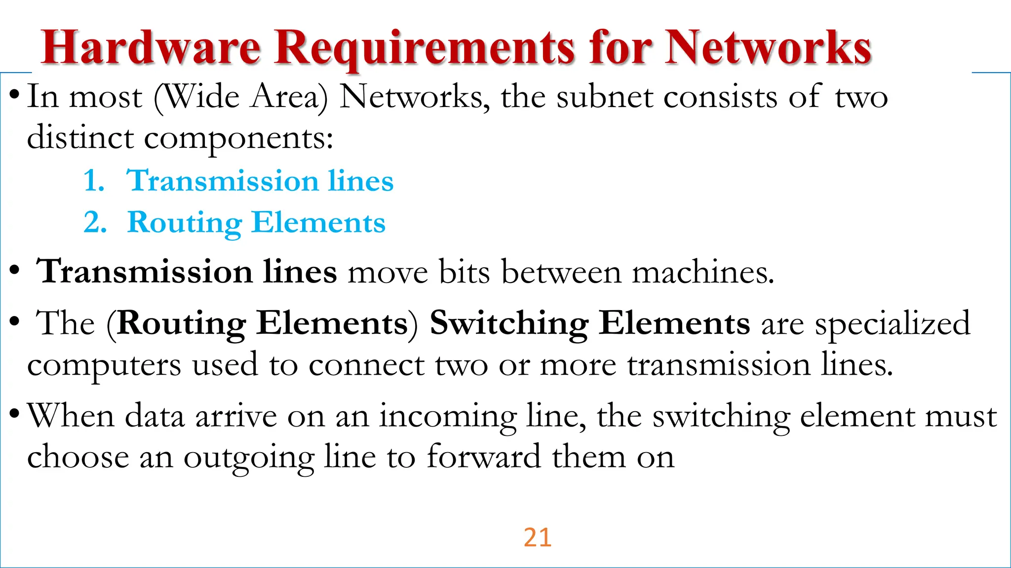 •In most (Wide Area) Networks, the subnet consists of two
distinct components:
1. Transmission lines
2. Routing Elements
• Transmission lines move bits between machines.
• The (Routing Elements) Switching Elements are specialized
computers used to connect two or more transmission lines.
•When data arrive on an incoming line, the switching element must
choose an outgoing line to forward them on
Hardware Requirements for Networks
21
 
