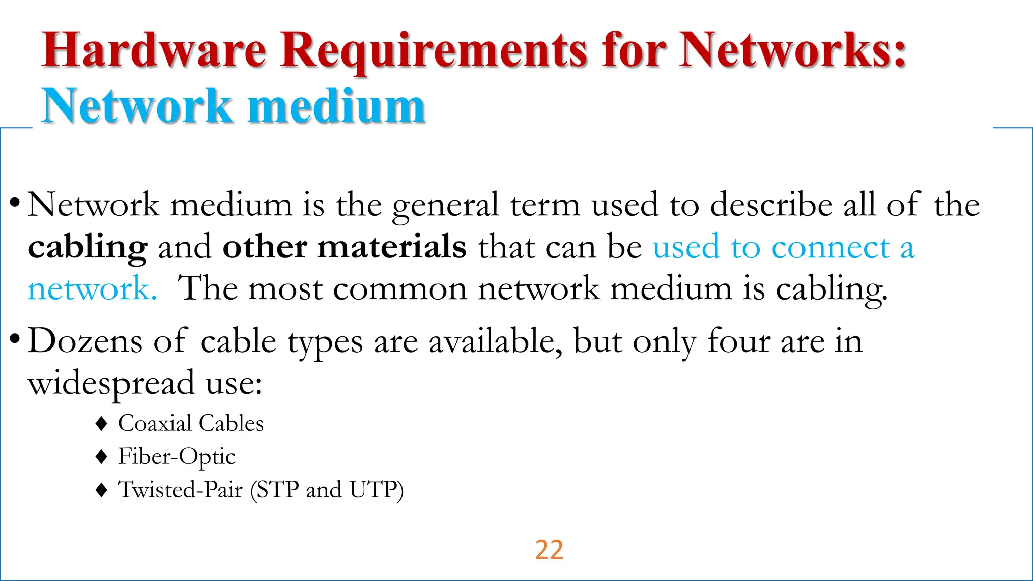 •Network medium is the general term used to describe all of the
cabling and other materials that can be used to connect a
network. The most common network medium is cabling.
•Dozens of cable types are available, but only four are in
widespread use:
 Coaxial Cables
 Fiber-Optic
 Twisted-Pair (STP and UTP)
Hardware Requirements for Networks:
Network medium
22
 