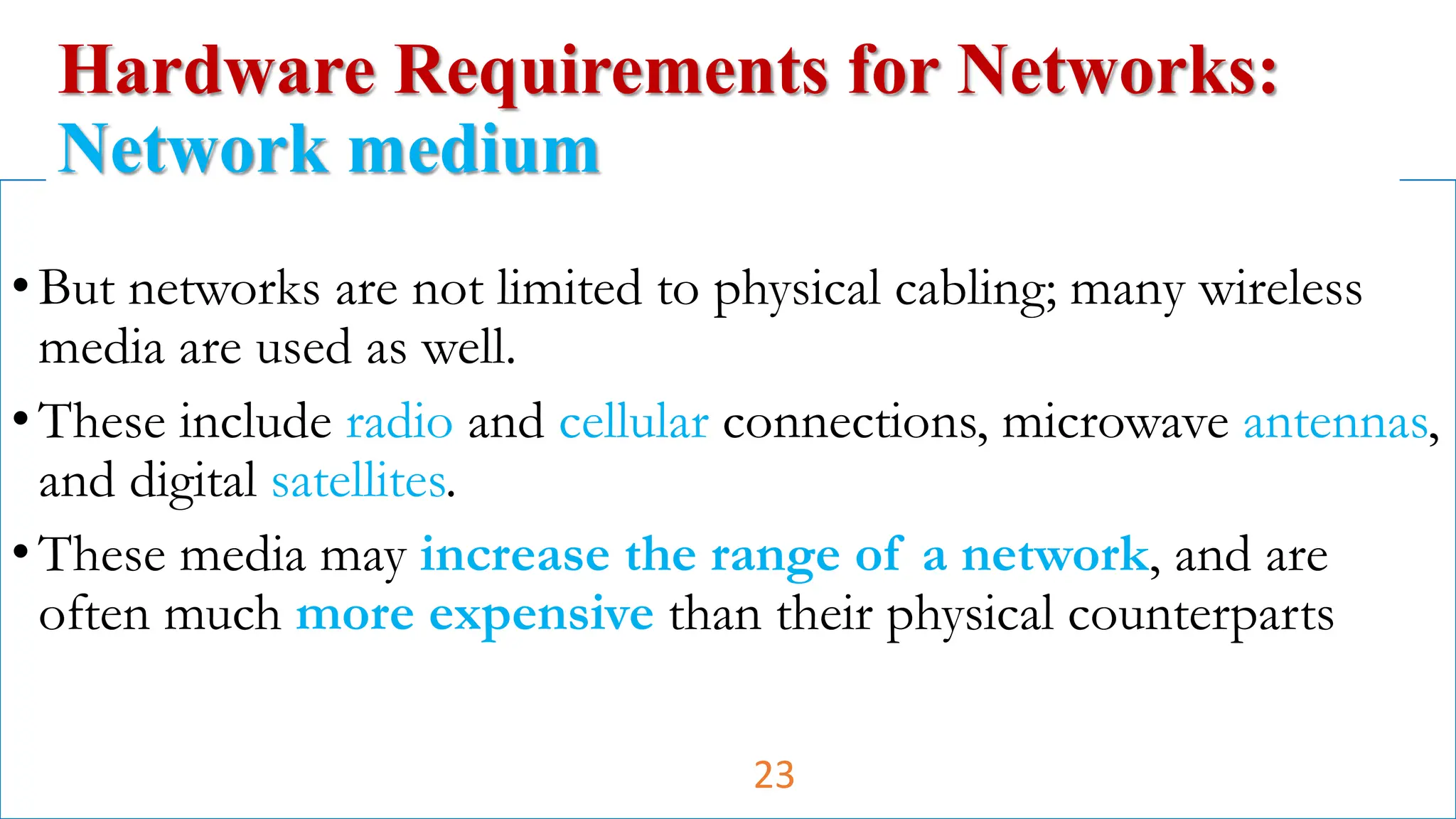 •But networks are not limited to physical cabling; many wireless
media are used as well.
•These include radio and cellular connections, microwave antennas,
and digital satellites.
•These media may increase the range of a network, and are
often much more expensive than their physical counterparts
Hardware Requirements for Networks:
Network medium
23
 