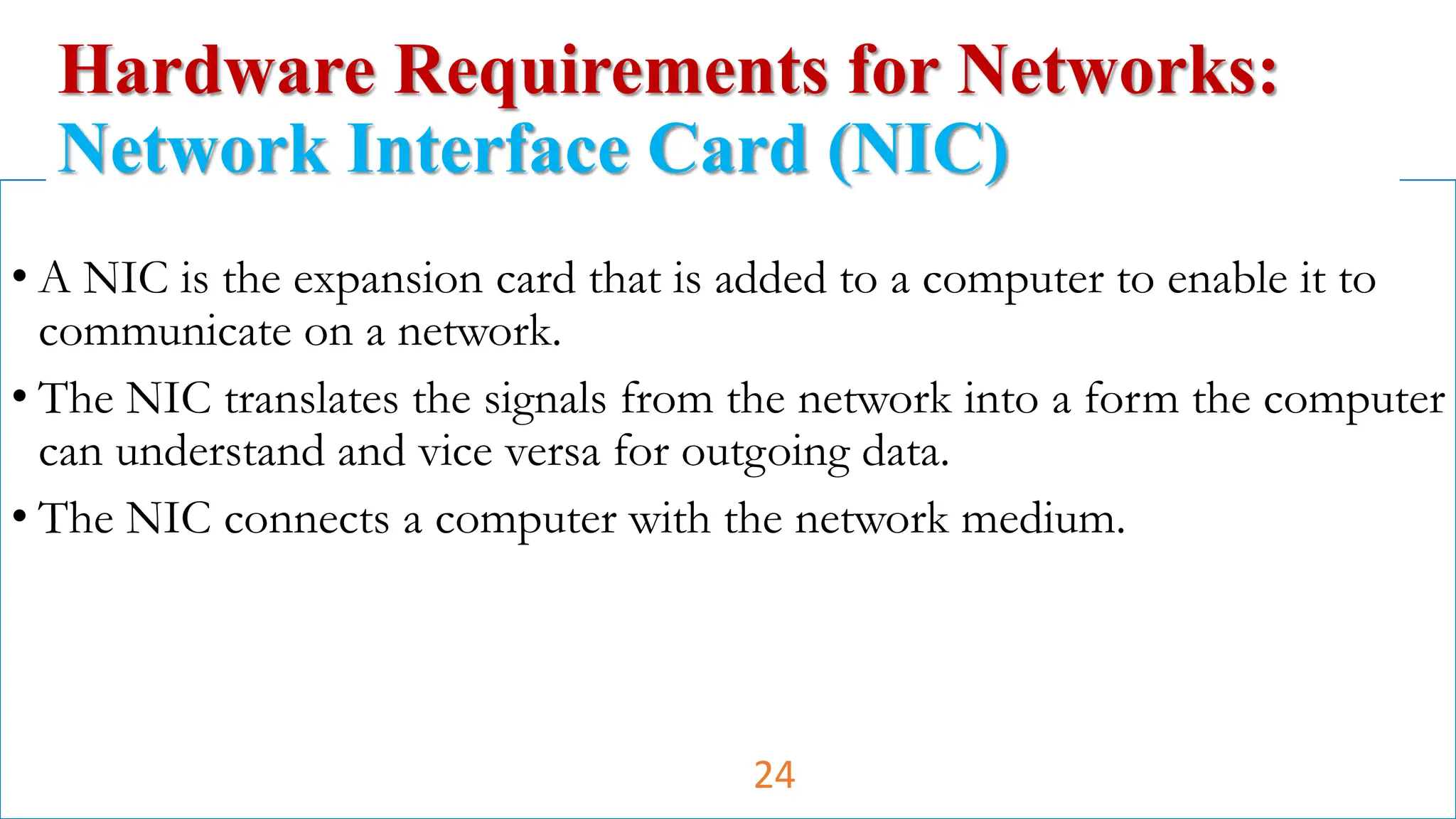 • A NIC is the expansion card that is added to a computer to enable it to
communicate on a network.
• The NIC translates the signals from the network into a form the computer
can understand and vice versa for outgoing data.
• The NIC connects a computer with the network medium.
Hardware Requirements for Networks:
Network Interface Card (NIC)
24
 