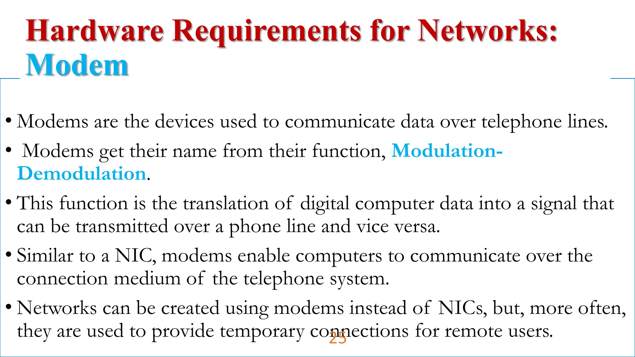 • Modems are the devices used to communicate data over telephone lines.
• Modems get their name from their function, Modulation-
Demodulation.
• This function is the translation of digital computer data into a signal that
can be transmitted over a phone line and vice versa.
• Similar to a NIC, modems enable computers to communicate over the
connection medium of the telephone system.
• Networks can be created using modems instead of NICs, but, more often,
they are used to provide temporary connections for remote users.
Hardware Requirements for Networks:
Modem
25
 