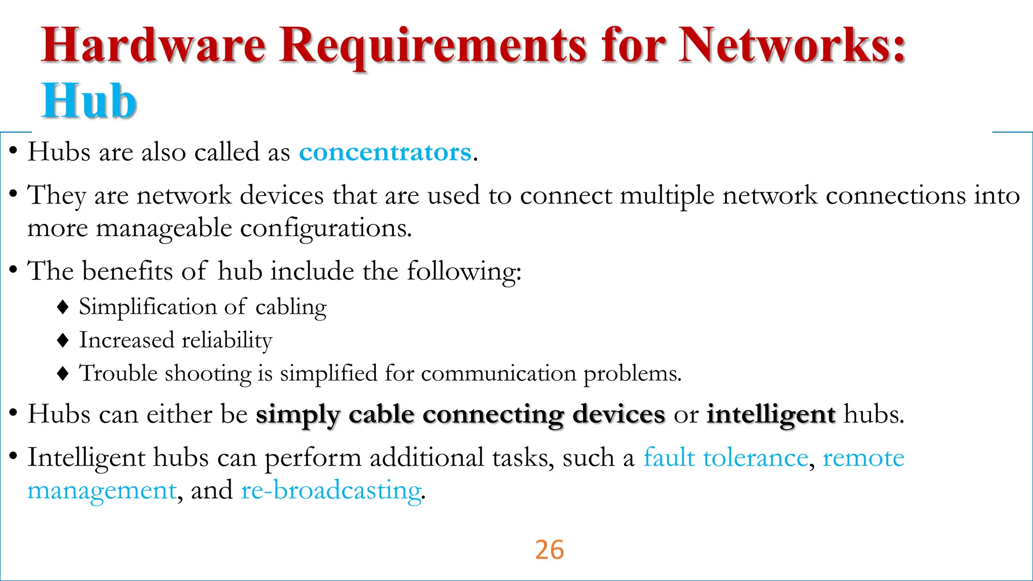 • Hubs are also called as concentrators.
• They are network devices that are used to connect multiple network connections into
more manageable configurations.
• The benefits of hub include the following:
 Simplification of cabling
 Increased reliability
 Trouble shooting is simplified for communication problems.
• Hubs can either be simply cable connecting devices or intelligent hubs.
• Intelligent hubs can perform additional tasks, such a fault tolerance, remote
management, and re-broadcasting.
Hardware Requirements for Networks:
Hub
26
 