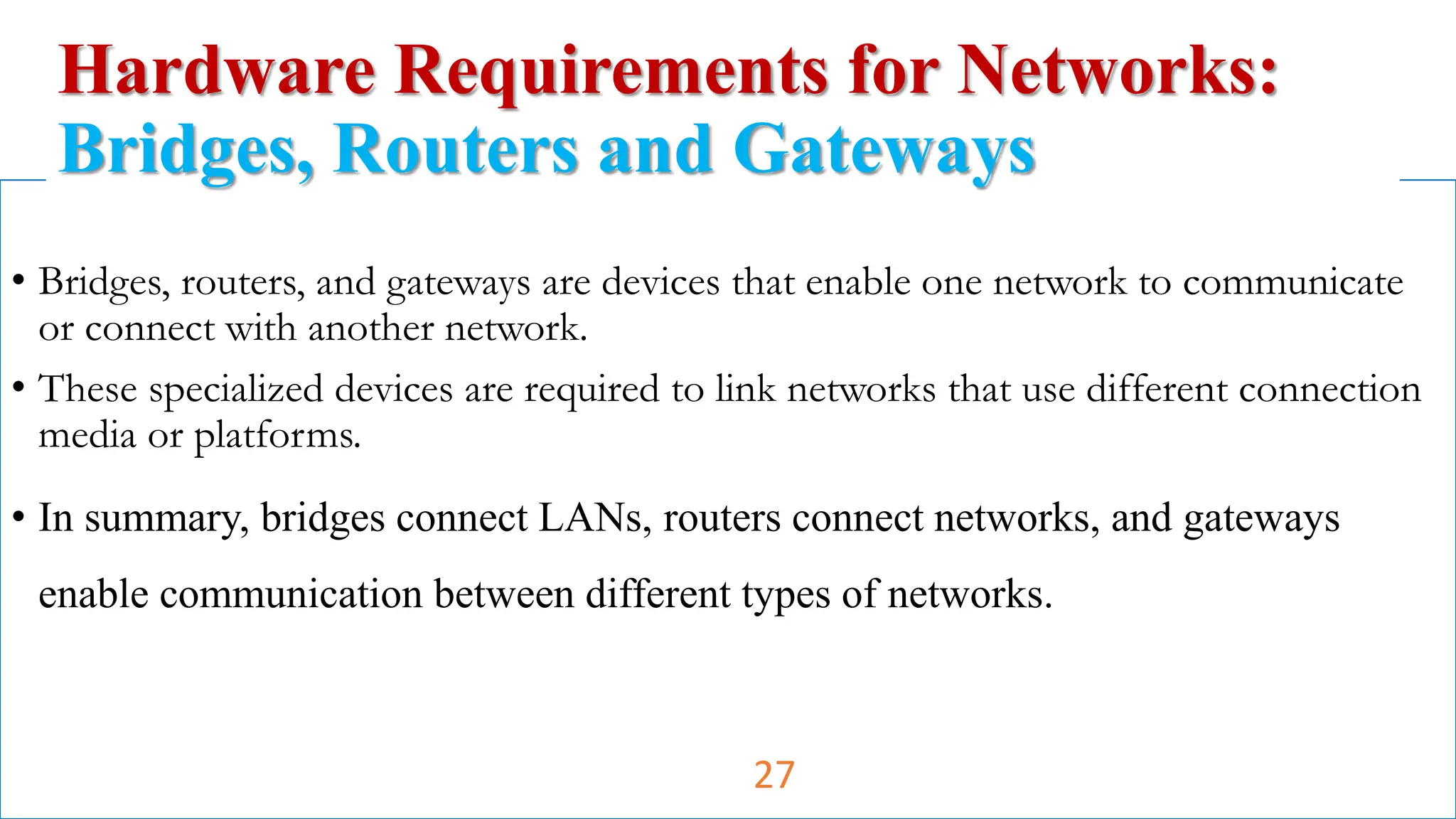 • Bridges, routers, and gateways are devices that enable one network to communicate
or connect with another network.
• These specialized devices are required to link networks that use different connection
media or platforms.
• In summary, bridges connect LANs, routers connect networks, and gateways
enable communication between different types of networks.
Hardware Requirements for Networks:
Bridges, Routers and Gateways
27
 