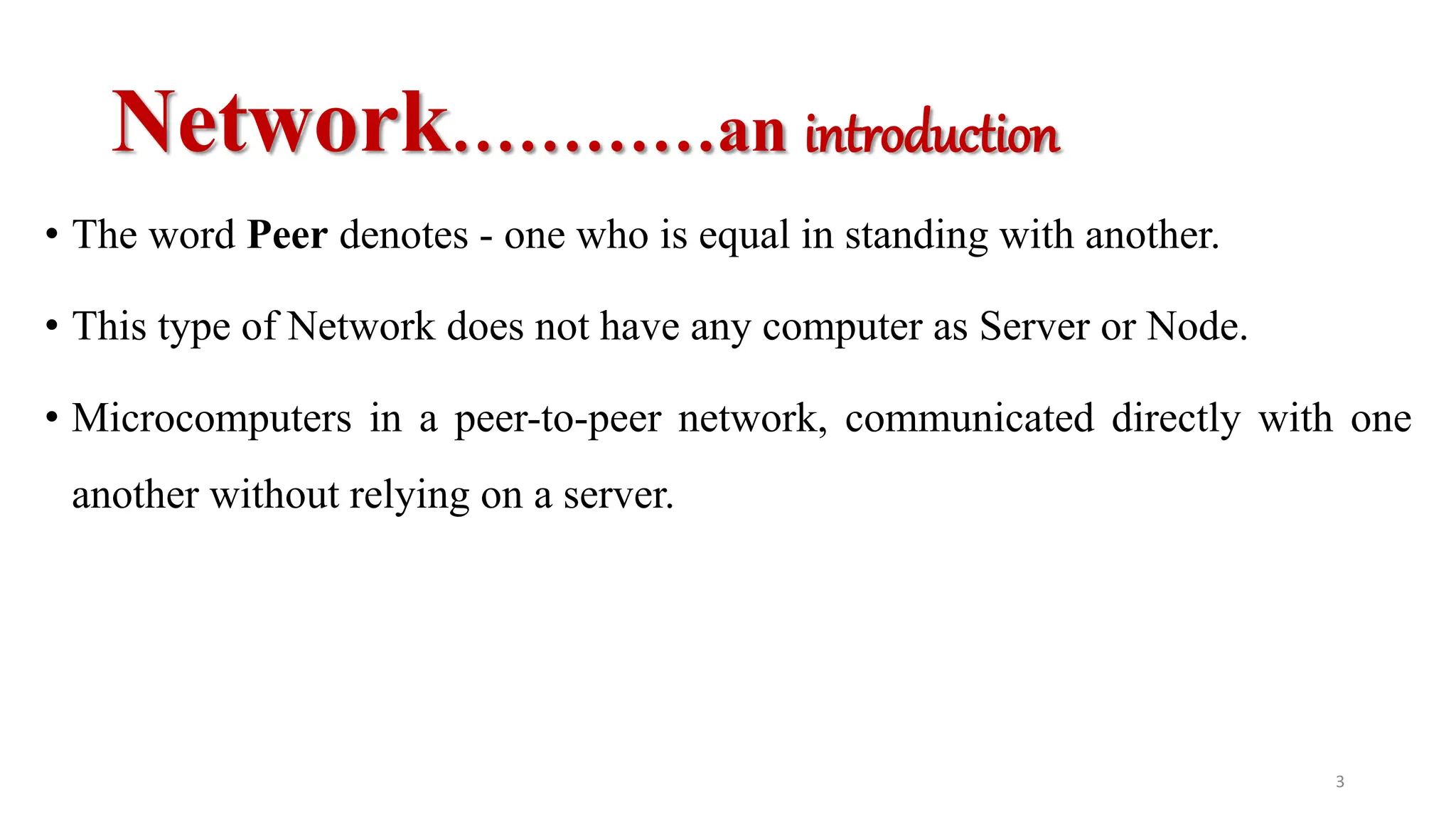 Network…………an introduction
• The word Peer denotes - one who is equal in standing with another.
• This type of Network does not have any computer as Server or Node.
• Microcomputers in a peer-to-peer network, communicated directly with one
another without relying on a server.
3
 