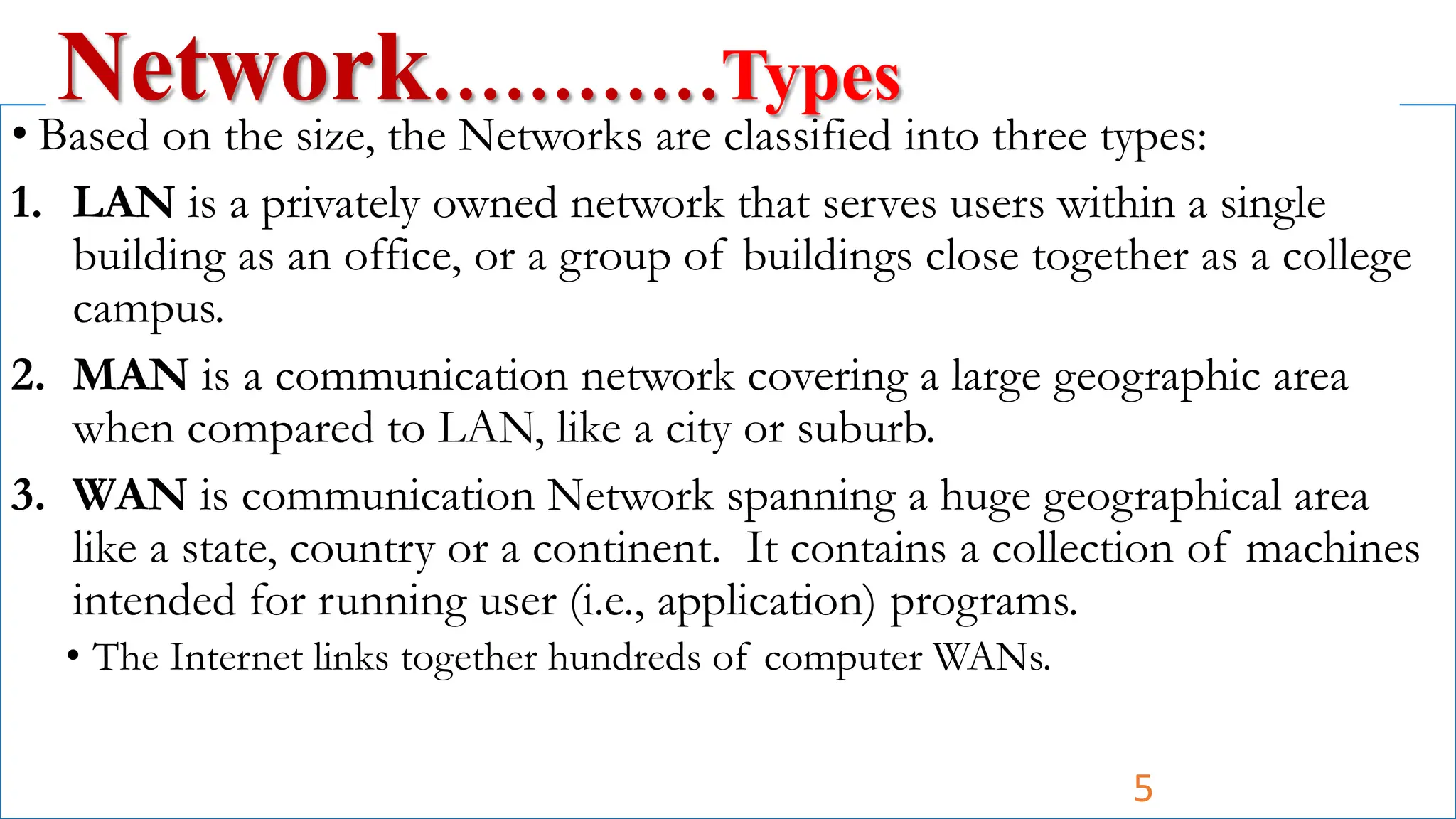• Based on the size, the Networks are classified into three types:
1. LAN is a privately owned network that serves users within a single
building as an office, or a group of buildings close together as a college
campus.
2. MAN is a communication network covering a large geographic area
when compared to LAN, like a city or suburb.
3. WAN is communication Network spanning a huge geographical area
like a state, country or a continent. It contains a collection of machines
intended for running user (i.e., application) programs.
• The Internet links together hundreds of computer WANs.
Network…………Types
5
 