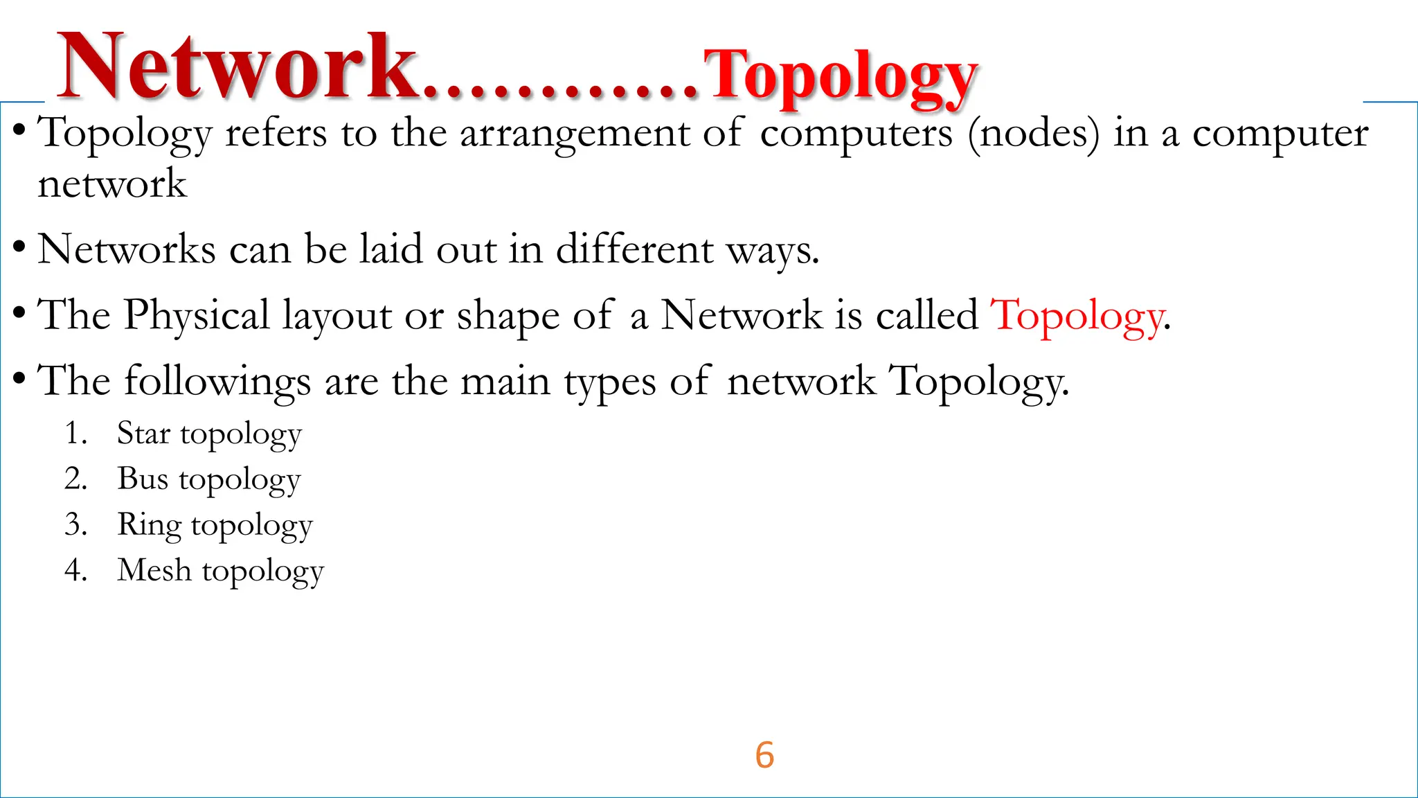 • Topology refers to the arrangement of computers (nodes) in a computer
network
• Networks can be laid out in different ways.
• The Physical layout or shape of a Network is called Topology.
• The followings are the main types of network Topology.
1. Star topology
2. Bus topology
3. Ring topology
4. Mesh topology
Network…………Topology
6
 