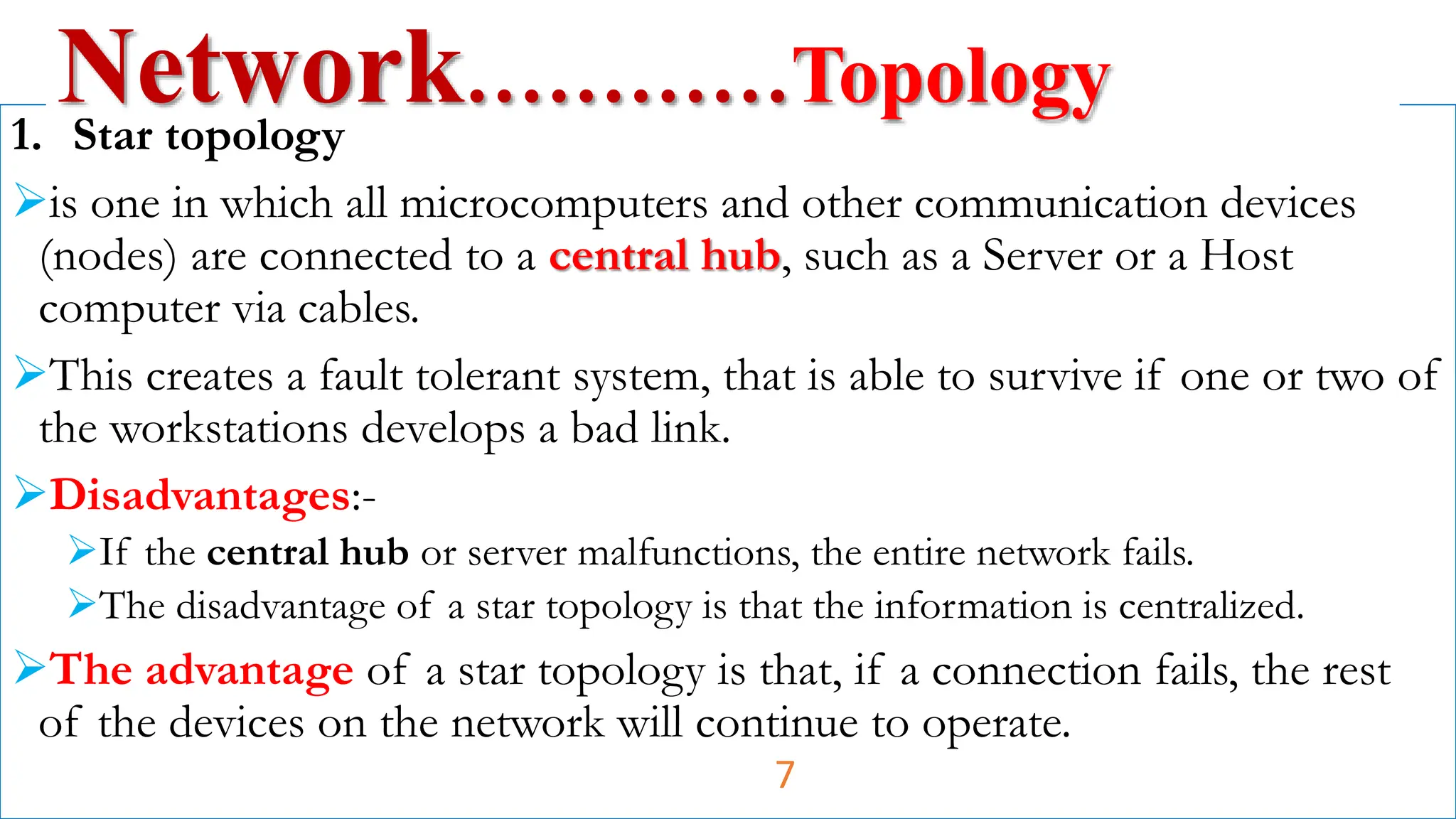 1. Star topology
is one in which all microcomputers and other communication devices
(nodes) are connected to a central hub, such as a Server or a Host
computer via cables.
This creates a fault tolerant system, that is able to survive if one or two of
the workstations develops a bad link.
Disadvantages:-
If the central hub or server malfunctions, the entire network fails.
The disadvantage of a star topology is that the information is centralized.
The advantage of a star topology is that, if a connection fails, the rest
of the devices on the network will continue to operate.
Network…………Topology
7
 