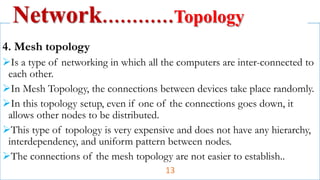 4. Mesh topology
Is a type of networking in which all the computers are inter-connected to
each other.
In Mesh Topology, the connections between devices take place randomly.
In this topology setup, even if one of the connections goes down, it
allows other nodes to be distributed.
This type of topology is very expensive and does not have any hierarchy,
interdependency, and uniform pattern between nodes.
The connections of the mesh topology are not easier to establish..
Network…………Topology
13
 