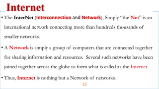 • The InterNet (Interconnection and Network), Simply “the Net” is an
international network connecting more than hundreds thousands of
smaller networks.
• A Network is simply a group of computers that are connected together
for sharing information and resources. Several such networks have been
joined together across the globe to form what is called as the Internet.
• Thus, Internet is nothing but a Network of networks.
Internet
15
 