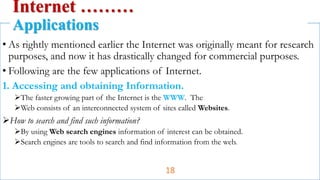 • As rightly mentioned earlier the Internet was originally meant for research
purposes, and now it has drastically changed for commercial purposes.
• Following are the few applications of Internet.
1. Accessing and obtaining Information.
The faster growing part of the Internet is the WWW. The
Web consists of an interconnected system of sites called Websites.
How to search and find such information?
By using Web search engines information of interest can be obtained.
Search engines are tools to search and find information from the web.
Internet ………
Applications
18
 